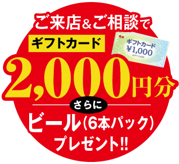 ご来店＆ご相談でギフトカード2000円分 + ビール（6本パック）プレゼント!!